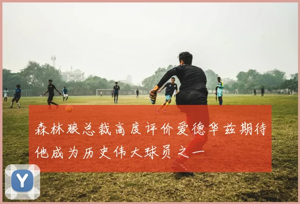 森林狼总裁高度评价爱德华兹期待他成为历史伟大球员之一