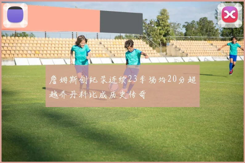 詹姆斯创纪录连续23季场均20分超越乔丹科比成历史传奇