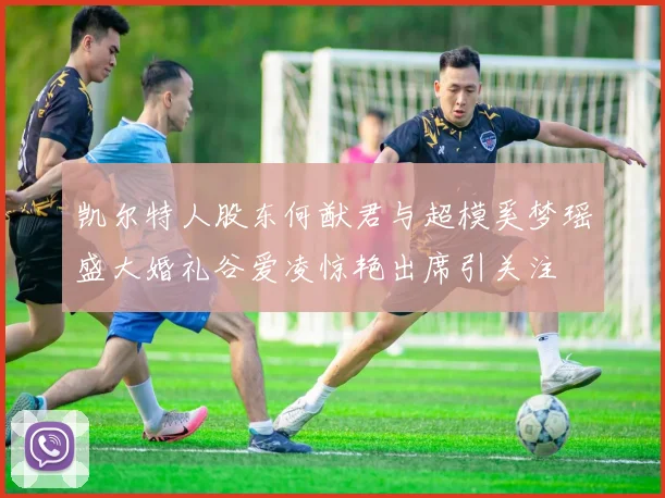 凯尔特人股东何猷君与超模奚梦瑶盛大婚礼谷爱凌惊艳出席引关注