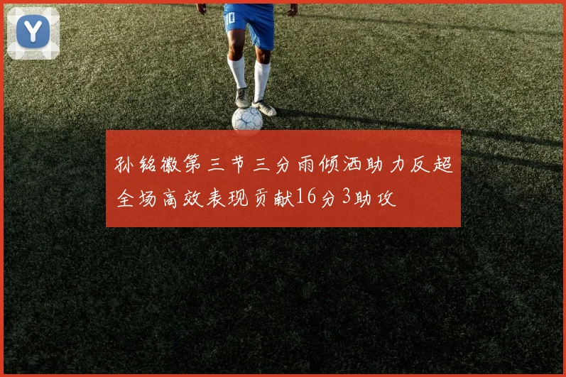 孙铭徽第三节三分雨倾洒助力反超全场高效表现贡献16分3助攻