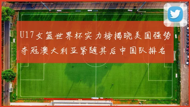U17女篮世界杯实力榜揭晓美国强势夺冠澳大利亚紧随其后中国队排名第十