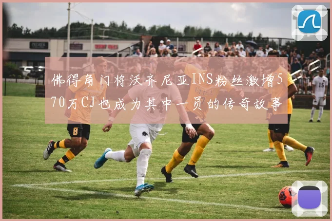 佛得角门将沃齐尼亚INS粉丝激增570万CJ也成为其中一员的传奇故事