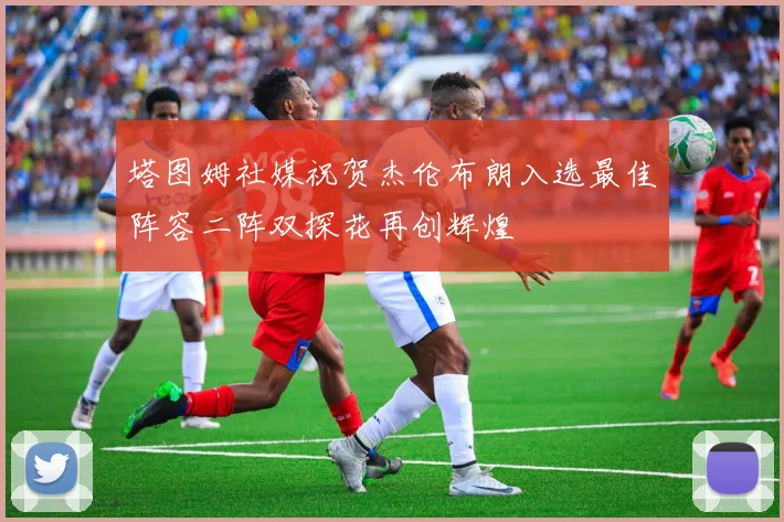 塔图姆社媒祝贺杰伦布朗入选最佳阵容二阵双探花再创辉煌