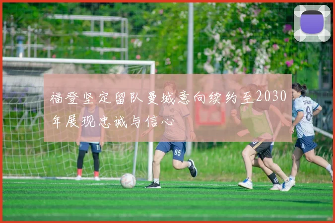 福登坚定留队曼城意向续约至2030年展现忠诚与信心