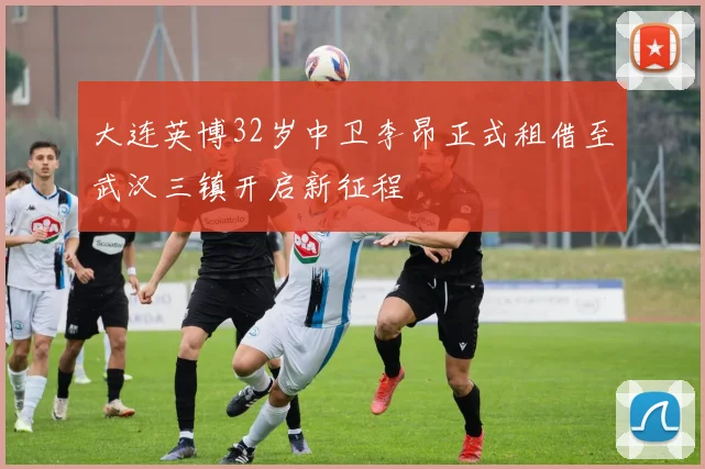大连英博32岁中卫李昂正式租借至武汉三镇开启新征程