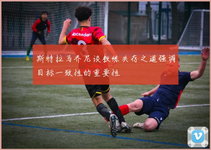 斯特拉马乔尼谈教练共存之道强调目标一致性的重要性