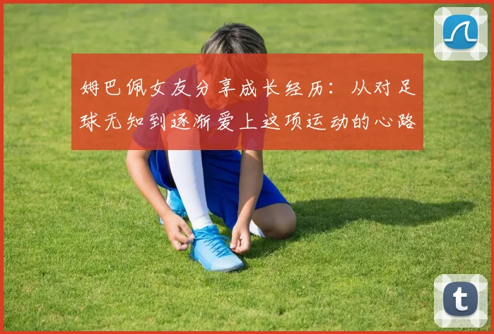 姆巴佩女友分享成长经历：从对足球无知到逐渐爱上这项运动的心路历程