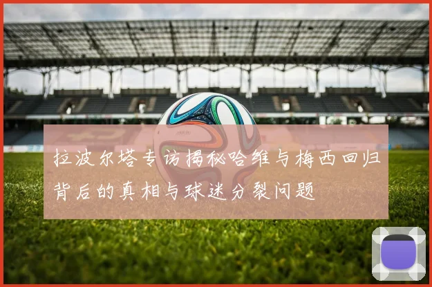 拉波尔塔专访揭秘哈维与梅西回归背后的真相与球迷分裂问题