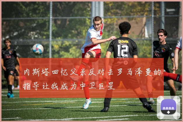 内斯塔回忆父亲反对去罗马泽曼的指导让我成为中卫巨星