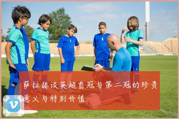萨拉赫谈英超首冠与第二冠的珍贵意义与特别价值