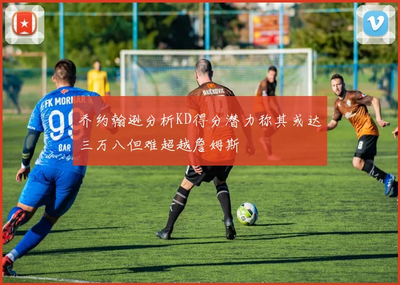 乔约翰逊分析KD得分潜力称其或达三万八但难超越詹姆斯