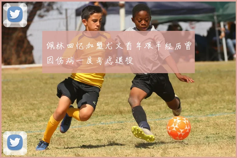 佩林回忆加盟尤文首年艰辛经历曾因伤病一度考虑退役