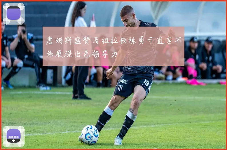 詹姆斯盛赞马祖拉教练勇于直言不讳展现出色领导力
