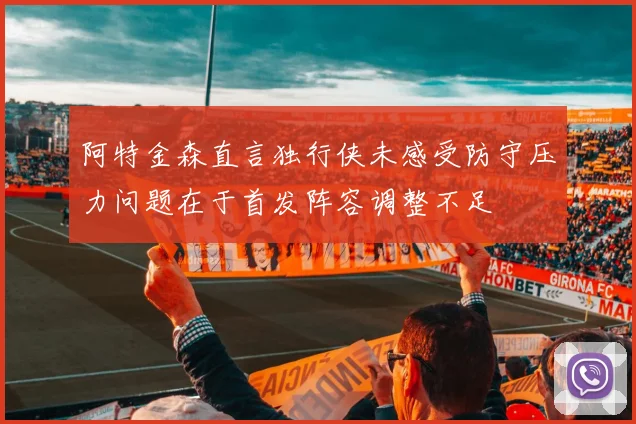 阿特金森直言独行侠未感受防守压力问题在于首发阵容调整不足