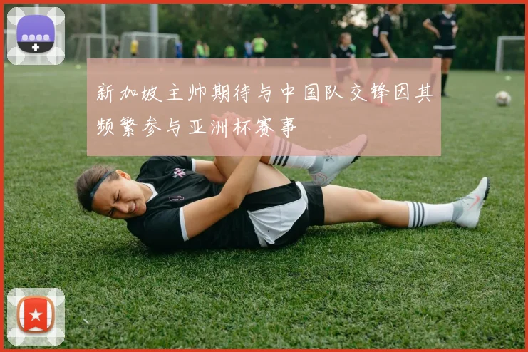 新加坡主帅期待与中国队交锋因其频繁参与亚洲杯赛事