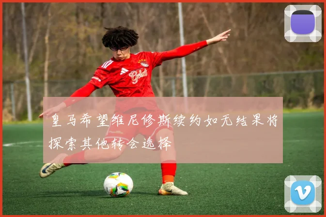 皇马希望维尼修斯续约如无结果将探索其他转会选择