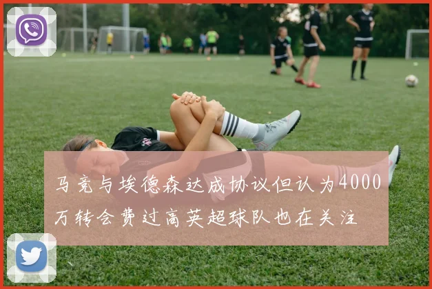 马竞与埃德森达成协议但认为4000万转会费过高英超球队也在关注