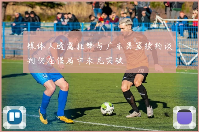 媒体人透露杜锋与广东男篮续约谈判仍在僵局中未见突破